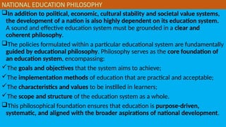 NATIONAL EDUCATION PHILOSOPHY
In addition to political, economic, cultural stability and societal value systems,
the development of a nation is also highly dependent on its education system.
A sound and effective education system must be grounded in a clear and
coherent philosophy.
The policies formulated within a particular educational system are fundamentally
guided by educational philosophy. Philosophy serves as the core foundation of
an education system, encompassing:
The goals and objectives that the system aims to achieve;
The implementation methods of education that are practical and acceptable;
The characteristics and values to be instilled in learners;
The scope and structure of the education system as a whole.
This philosophical foundation ensures that education is purpose-driven,
systematic, and aligned with the broader aspirations of national development.
 