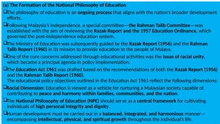 (a) The Formation of the National Philosophy of Education
The philosophy of education is an ongoing process that aligns with the nation’s broader development
efforts.
Following Malaysia’s independence, a special committee—the Rahman Talib Committee—was
established with the aim of reviewing the Razak Report and the 1957 Education Ordinance, which
governed the post-independence education system.
The Ministry of Education was subsequently guided by the Razak Report (1956) and the Rahman
Talib Report (1960) in its mission to provide education to the people of Malaya.
One of the core concerns addressed through educational activities was the issue of racial unity,
which became a principal agenda in policy implementation.
The Education Act 1961 was drafted based on the recommendations of both the Razak Report (1956)
and the Rahman Talib Report (1960).
The educational policy objectives outlined in the Education Act 1961 reflect the following dimensions:
Social Dimension: Education is viewed as a vehicle for nurturing a Malaysian society capable of
contributing to peace and harmony within families, communities, and the nation.
The National Philosophy of Education (NPE) should serve as a central framework for cultivating
individuals of high personal integrity and dignity.
Human development must be carried out in a balanced, integrated, and harmonious manner—
encompassing intellectual, physical, and spiritual growth throughout the individual’s life.
 