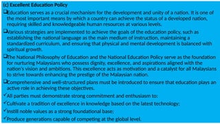 (c) Excellent Education Policy
Education serves as a crucial mechanism for the development and unity of a nation. It is one of
the most important means by which a country can achieve the status of a developed nation,
requiring skilled and knowledgeable human resources at various levels.
Various strategies are implemented to achieve the goals of the education policy, such as
establishing the national language as the main medium of instruction, maintaining a
standardized curriculum, and ensuring that physical and mental development is balanced with
spiritual growth.
The National Philosophy of Education and the National Education Policy serve as the foundation
for nurturing Malaysians who possess dignity, excellence, and aspirations aligned with the
nation’s vision and ambitions. This excellence acts as motivation and a catalyst for all Malaysians
to strive towards enhancing the prestige of the Malaysian nation.
Comprehensive and well-structured plans must be introduced to ensure that education plays an
active role in achieving these objectives.
All parties must demonstrate strong commitment and enthusiasm to:
Cultivate a tradition of excellence in knowledge based on the latest technology;
Instill noble values as a strong foundational base;
Produce generations capable of competing at the global level.
 