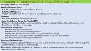 DEFINITION OF PHILOSOPHY AND EDUCATION PHILOSOPHY
Philosophy: Definitions and Concepts
Origin of the word (Greek):
A desire to know; a deep or profound love of wisdom.
Definition of Philosophy:
Wisdom attained through the use of reason in order to discover the actual truth.
In Arabic:
Philosophy is associated with hikmah (wisdom).
According to Dewan Bahasa dan Pustaka (DBP):
Philosophy refers to knowledge concerning definitions that is considered the highest form of knowledge or the
foundation of other types of knowledge.
Philosophers’ Perspectives:
• Heraclitus: Philosophy is a love of wisdom.
• Plato: Philosophy is knowledge of everything that exists.
• Aristotle: Philosophy is the effort to examine the causes and foundations of all things.
• Cicero: Philosophy is knowledge about what is beautiful and sublime, as well as the effort to attain it.
• John Dewey: Philosophy is the entire process of education.
Conceptual Understanding:
Philosophy is conceptually defined as an effort to seek truth or conviction concerning a particular matter through the
use of intellectual reasoning and mental strength.
Additionally, philosophy is defined as the consideration of specific matters based on truth, aimed at providing
explanations about something.
 
