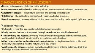 CHARACTERISTICS OF PHILOSOPHY
Human beings possess distinctive traits, including:
Consciousness or self-reflection – the capacity to evaluate oneself and one's circumstances.
A system of thought – the ability to structure and develop ideas logically.
Intelligence – the aptitude to comprehend, reason, and solve problems.
Moral awareness – the recognition of ethical values and the ability to distinguish right from wrong.
The Role of Philosophy
Philosophy is regarded as essential in helping human beings to:
Clarify matters that are not apparent through experience and empirical research.
Think critically and logically, providing foundational thinking across all human endeavours,
particularly in fields such as science, the arts, religion, and education.
Offer comprehensive explanations and viewpoints concerning human existence, life, and
humanity’s relationship with the natural world as a whole.
Analyse specific concepts, such as motivation and interest, in order to determine their true
meanings in accordance with particular contexts.
 