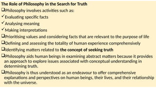 The Role of Philosophy in the Search for Truth
Philosophy involves activities such as:
Evaluating specific facts
Analysing meaning
Making interpretations
Prioritising values and considering facts that are relevant to the purpose of life
Defining and assessing the totality of human experience comprehensively
Identifying matters related to the concept of seeking truth
Philosophy aids human beings in examining abstract matters because it provides
an approach to explore issues associated with conceptual understanding in
determining truth.
Philosophy is thus understood as an endeavour to offer comprehensive
explanations and perspectives on human beings, their lives, and their relationship
with the universe.
 