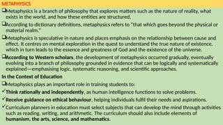 METAPHYSICS
Metaphysics is a branch of philosophy that explores matters such as the nature of reality, what
exists in the world, and how these entities are structured.
According to dictionary definitions, metaphysics refers to “that which goes beyond the physical or
material realm.”
Metaphysics is speculative in nature and places emphasis on the relationship between cause and
effect. It centres on mental exploration in the quest to understand the true nature of existence,
which in turn leads to the essence and greatness of God and the existence of the universe.
According to Western scholars, the development of metaphysics occurred gradually, eventually
evolving into a branch of philosophy grounded in evidence that can be logically and systematically
explained—emphasising logic, systematic reasoning, and scientific approaches.
In the Context of Education
Metaphysics plays an important role in training students to:
Think rationally and independently, as human intelligence functions to solve problems.
Receive guidance on ethical behaviour, helping individuals fulfil their needs and aspirations.
Curriculum planners in education must select subjects that can develop the mind through activities
such as reading, writing, and arithmetic. The curriculum should also include elements of
humanism, the arts, science, and mathematics.
 