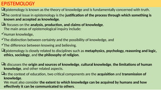 EPISTEMOLOGY
Epistemology is known as the theory of knowledge and is fundamentally concerned with truth.
The central issue in epistemology is the justification of the process through which something is
known and accepted as knowledge.
It focuses on the analysis, production, and claims of knowledge.
The main areas of epistemological inquiry include:
Human knowledge,
The distinction between certainty and the possibility of knowledge, and
The difference between knowing and believing.
Epistemology is closely related to disciplines such as metaphysics, psychology, reasoning and logic,
ethics, sociology, and the philosophy of religion.
It discusses the origin and sources of knowledge, cultural knowledge, the limitations of human
knowledge, and other related aspects.
In the context of education, two critical components are the acquisition and transmission of
knowledge.
We must also consider the extent to which knowledge can be acquired by humans and how
effectively it can be communicated to others.
 