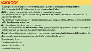 AXIOLOGY
Axiology is a branch of philosophy that focuses on questions of values and value systems.
It is commonly divided into two main areas: ethics and aesthetics.
Ethics refers to characteristics, roles, habits, or normative behaviors.
It addresses issues and questions concerning moral values, human conduct, and the principles of
appropriate behavior.
The theory of values is crucial in educational practice, just as epistemological theories are essential for
effective classroom instruction.
Axiology plays a significant role in education.
Many scholars believe that effective education, particularly in the development of moral character, is
more important for students than purely cognitive education.
Every individual is educated in such a way that they can make sound value judgments throughout life.
For example, value assessments may arise in the relationships between:
Parents and children,
Teachers and students,
Communities and schools,
Teachers and society.
 