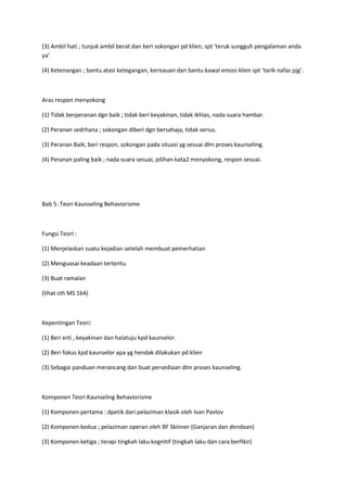 (3) Ambil hati ; tunjuk ambil berat dan beri sokongan pd klien, spt ‘teruk sungguh pengalaman anda
ya’
(4) Ketenangan ; bantu atasi ketegangan, kerisauan dan bantu kawal emosi klien spt ‘tarik nafas pjg’.
Aras respon menyokong
(1) Tidak berperanan dgn baik ; tidak beri keyakinan, tidak ikhlas, nada suara hambar.
(2) Peranan sedrhana ; sokongan diberi dgn bersahaja, tidak serius.
(3) Peranan Baik; beri respon, sokongan pada situasi yg sesuai dlm proses kaunseling.
(4) Peranan paling baik ; nada suara sesuai, pilihan kata2 menyokong, respon sesuai.
Bab 5: Teori Kaunseling Behaviorisme
Fungsi Teori :
(1) Menjelaskan suatu kejadian setelah membuat pemerhatian
(2) Menguasai keadaan tertentu
(3) Buat ramalan
(lihat cth MS 164)
Kepentingan Teori:
(1) Beri erti , keyakinan dan halatuju kpd kaunselor.
(2) Beri fokus kpd kaunselor apa yg hendak dilakukan pd klien
(3) Sebagai panduan merancang dan buat persediaan dlm proses kaunseling.
Komponen Teori Kaunseling Behaviorisme
(1) Komponen pertama : dpetik dari pelaziman klasik oleh Ivan Pavlov
(2) Komponen kedua ; pelaziman operan oleh BF Skinner (Ganjaran dan dendaan)
(3) Komponen ketiga ; terapi tingkah laku kognitif (tingkah laku dan cara berfikir)
 