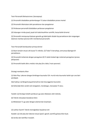 Teori Personaliti Behaviorisme: (konsepnya)
(1) Personaliti disebabkan perkembangan TL bukan disebabkan proses mantel.
(2) Personaliti ditentukan oleh persekitaran dan pengalaman
(3) Perbezaan personaliti disebabkan perbezaan pengalaman
(4) Hubungan minda-jasad, jasad roh tiada kesahihan saintifik, hanya boleh diramal.
(5) Personaliti mempunyai batasan genetik yg tidak boleh diubah ttp persekitaran dan rangsangan
dalaman mainkan peranan dlm membentuk personaliti.
Teori Personaliti berdasarkan prinsip skinner
(1) Buat ramalan situasi utk kuasai TL individu. (2) Tiada TL bersahaja, semuanya dipengaruhi
persekitaran.
(3) Personaliti terbentuk dengan peneguhan (4) TL boleh diubah dgn melemah peneguhan (proses
pelupusan)
(5) Personaliti boleh ditiru melalui role play (tiru idola / main peranan)
Strategi membantu Klien
(1) Role Play: Lakonan dengan bimbingan kaunselor Cth: murid malu-kaunselor boleh ajar cara beri
pendapat.
Ada hadnya: (a) Bergantung pd kemahiran dan kesungguhan kaunselor.
(b) Kehendak klien sendiri utk mengalami, mendengar, merasakan TL baru.
Faedah: (a) Strategi melatih perlakuan yg sukar dilakukan oleh individu.
(b) Teknik meluaskan kesedaran klien
(c) Melakukan TL yg sukar dengan selamat dan terpimpin.
(2) Latihan Asertif: Teknik meningkatkan keyakinan diri
Kaedah: (a) role play dan lakonan situasi (pasif, agresif, asertif) yg biasa klien buat.
(b) teroka dan takrifkan masalah.
 