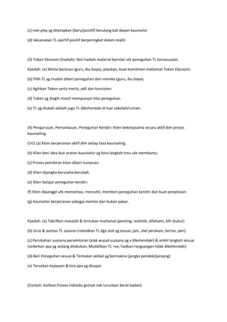 (c) role play yg ditetapkan (baru/positif) berulang kali depan kaunselor
(d) laksanakan TL asertif positif berperingkat dalam realiti
(3) Token Ekonomi (hadiah): Beri hadiah material bernilai utk peneguhan TL bersesuaian.
Kaedah: (a) Minta bantuan (guru, ibu bapa), jelaskan, buat komitmen matlamat Token Ekonomi.
(b) Pilih TL yg mudah diberi peneguhan dari mereka (guru, ibu bapa).
(c) Agihkan Token serta merta, adil dan konsisten.
(d) Token yg diagih masih mempunyai nilai peneguhan.
(e) TL yg diubah adalah juga TL dikehendaki di luar sekolah/rumah.
(4) Pengurusan, Pemantauan, Peneguhan Kendiri: Klien bekerjasama secara aktif dlm proses
kaunseling.
Ciri2 (a) Klien berperanan aktif dlm setiap fasa kaunseling.
(b) Klien beri idea ikut arahan kaunselor yg bina langkah tntu utk membantu.
(c) Proses pemikiran klien diberi tumpuan.
(d) Klien dijangka berusaha berubah.
(e) Klien belajar peneguhan kendiri.
(f) Klien dipanggil utk memantau, mencatit, memberi peneguhan kendiri dan buat penjelasan.
(g) Kaunselor berperanan sebagai mentor dan bukan pakar.
Kaedah: (a) Takrifkan masalah & tentukan matlamat (penting, realistik, difahami, blh diukur)
(b) Urus & pantau TL sasaran (rekodkan TL dgn alat yg sesuai; jam, alat perakam, kertas, pen)
(c) Perubahan suasana persekitaran (elak wujud suasana yg x dikehendaki) & ambil langkah sesuai
(sedarkan apa yg sedang dilakukan, Mudahkan TL +ve, hadkan rangsangan tidak dikehendaki)
(d) Beri Peneguhan sesuai & Tentukan akibat yg bermakna (jangka pendek/panjang)
(e) Teruskan kejayaan & kira apa yg dicapai.
(Contoh: Kaitkan Proses individu gemuk nak turunkan berat badan)
 