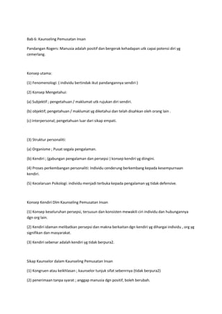 Bab 6: Kaunseling Pemusatan Insan
Pandangan Rogers: Manusia adalah positif dan bergerak kehadapan utk capai potensi diri yg
cemerlang.
Konsep utama:
(1) Fenomenologi: ( individu bertindak ikut pandangannya sendiri )
(2) Konsep Mengetahui:
(a) Subjektif ; pengetahuan / maklumat utk rujukan diri sendiri.
(b) objektif; pengetahuan / maklumat yg diketahui dan telah disahkan oleh orang lain .
(c) interpersonal; pengetahuan luar dari sikap empati.
(3) Struktur personaliti:
(a) Organisme ; Pusat segala pengalaman.
(b) Kendiri ; (gabungan pengalaman dan persepsi ) konsep kendiri yg diingini.
(4) Proses perkembangan personaliti: Individu cenderung berkembang kepada kesempurnaan
kendiri.
(5) Kecelaruan Psikologi: individu menjadi terbuka kepada pengalaman yg tidak defensive.
Konsep Kendiri Dlm Kaunseling Pemusatan Insan
(1) Konsep keseluruhan persepsi, tersusun dan konsisten mewakili ciri individu dan hubungannya
dgn org lain.
(2) Kendiri idaman melibatkan persepsi dan makna berkaitan dgn kendiri yg dihargai individu , org yg
signifikan dan masyarakat.
(3) Kendiri sebenar adalah kendiri yg tidak berpura2.
Sikap Kaunselor dalam Kaunseling Pemusatan Insan
(1) Kongruen atau keikhlasan ; kaunselor tunjuk sifat sebenrnya (tidak berpura2)
(2) penerimaan tanpa syarat ; anggap manusia dgn positif, boleh berubah.
 