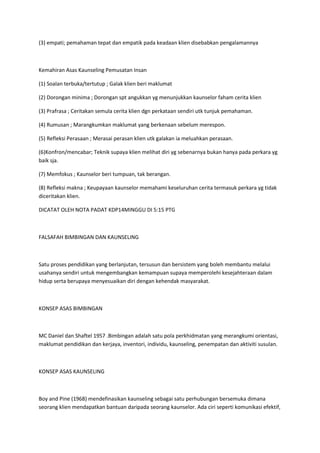 (3) empati; pemahaman tepat dan empatik pada keadaan klien disebabkan pengalamannya
Kemahiran Asas Kaunseling Pemusatan Insan
(1) Soalan terbuka/tertutup ; Galak klien beri maklumat
(2) Dorongan minima ; Dorongan spt angukkan yg menunjukkan kaunselor faham cerita klien
(3) Prafrasa ; Ceritakan semula cerita klien dgn perkataan sendiri utk tunjuk pemahaman.
(4) Rumusan ; Marangkumkan maklumat yang berkenaan sebelum merespon.
(5) Refleksi Perasaan ; Merasai perasan klien utk galakan ia meluahkan perasaan.
(6)Konfron/mencabar; Teknik supaya klien melihat diri yg sebenarnya bukan hanya pada perkara yg
baik sja.
(7) Memfokus ; Kaunselor beri tumpuan, tak berangan.
(8) Refleksi makna ; Keupayaan kaunselor memahami keseluruhan cerita termasuk perkara yg tidak
diceritakan klien.
DICATAT OLEH NOTA PADAT KDP14MINGGU DI 5:15 PTG
FALSAFAH BIMBINGAN DAN KAUNSELING
Satu proses pendidikan yang berlanjutan, tersusun dan bersistem yang boleh membantu melalui
usahanya sendiri untuk mengembangkan kemampuan supaya memperolehi kesejahteraan dalam
hidup serta berupaya menyesuaikan diri dengan kehendak masyarakat.
KONSEP ASAS BIMBINGAN
MC Daniel dan Shaftel 1957 .Bimbingan adalah satu pola perkhidmatan yang merangkumi orientasi,
maklumat pendidikan dan kerjaya, inventori, individu, kaunseling, penempatan dan aktiviti susulan.
KONSEP ASAS KAUNSELING
Boy and Pine (1968) mendefinasikan kaunseling sebagai satu perhubungan bersemuka dimana
seorang klien mendapatkan bantuan daripada seorang kaunselor. Ada ciri seperti komunikasi efektif,
 