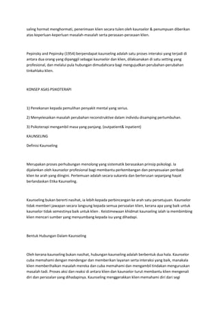 saling hormat menghormati, penerimaan klien secara tulen oleh kaunselor & penumpuan diberikan
atas keperluan-keperluan masalah-masalah serta perasaan-perasaan klien.
Pepinsky and Pepinsky (1954) berpendapat kaunseling adalah satu proses interaksi yang terjadi di
antara dua orang yang dipanggil sebagai kaunselor dan klien, dilaksanakan di satu setting yang
profesional, dan melalui pula hubungan dimudahcara bagi mengujudkan perubahan-perubahan
tinkahlaku klien.
KONSEP ASAS PSIKOTERAPI
1) Penekanan kepada pemulihan penyakit mental yang serius.
2) Menyelesaikan masalah perubahan reconstruktive dalam individu disamping pertumbuhan.
3) Psikoterapi mengambil masa yang panjang. (outpatient& inpatient)
KAUNSELING
Definisi Kaunseling
Merupakan proses perhubungan menolong yang sistematik berasaskan prinsip psikologi. Ia
dijalankan oleh kaunselor profesional bagi membantu perkembangan dan penyesuaian peribadi
klien ke arah yang diingini. Pertemuan adalah secara sukarela dan berterusan sepanjang hayat
berlandaskan Etika Kaunseling.
Kaunseling bukan bererti nasihat, ia lebih kepada perbincangan ke arah satu persetujuan. Kaunselor
tidak memberi jawapan secara langsung kepada semua persoalan klien, kerana apa yang baik untuk
kaunselor tidak semestinya baik untuk klien . Keistimewaan khidmat kaunseling ialah ia membimbing
klien mencari sumber yang menyumbang kepada isu yang dihadapi.
Bentuk Hubungan Dalam Kaunseling
Oleh kerana kaunseling bukan nasihat, hubungan kaunseling adalah berbentuk dua hala. Kaunselor
cuba memahami dengan mendengar dan memberikan layanan serta interaksi yang baik, manakala
klien memberihalkan masalah mereka dan cuba memahami dan mengambil tindakan menguruskan
masalah tadi. Proses aksi dan reaksi di antara klien dan kaunselor turut membantu klien mengenali
diri dan persoalan yang dihadapinya. Kaunseling menggerakkan klien memahami diri dari segi
 