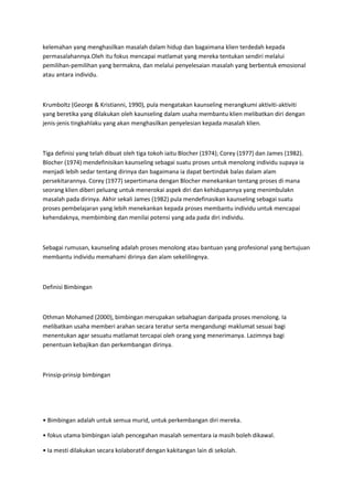 kelemahan yang menghasilkan masalah dalam hidup dan bagaimana klien terdedah kepada
permasalahannya.Oleh itu fokus mencapai matlamat yang mereka tentukan sendiri melalui
pemilihan-pemilihan yang bermakna, dan melalui penyelesaian masalah yang berbentuk emosional
atau antara individu.
Krumboltz (George & Kristianni, 1990), pula mengatakan kaunseling merangkumi aktiviti-aktiviti
yang beretika yang dilakukan oleh kaunseling dalam usaha membantu klien melibatkan diri dengan
jenis-jenis tingkahlaku yang akan menghasilkan penyelesian kepada masalah klien.
Tiga definisi yang telah dibuat oleh tiga tokoh iaitu Blocher (1974); Corey (1977) dan James (1982).
Blocher (1974) mendefinisikan kaunseling sebagai suatu proses untuk menolong individu supaya ia
menjadi lebih sedar tentang dirinya dan bagaimana ia dapat bertindak balas dalam alam
persekitarannya. Corey (1977) sepertimana dengan Blocher menekankan tentang proses di mana
seorang klien diberi peluang untuk menerokai aspek diri dan kehidupannya yang menimbulakn
masalah pada dirinya. Akhir sekali James (1982) pula mendefinasikan kaunseling sebagai suatu
proses pembelajaran yang lebih menekankan kepada proses membantu individu untuk mencapai
kehendaknya, membimbing dan menilai potensi yang ada pada diri individu.
Sebagai rumusan, kaunseling adalah proses menolong atau bantuan yang profesional yang bertujuan
membantu individu memahami dirinya dan alam sekelilingnya.
Definisi Bimbingan
Othman Mohamed (2000), bimbingan merupakan sebahagian daripada proses menolong. Ia
melibatkan usaha memberi arahan secara teratur serta mengandungi maklumat sesuai bagi
menentukan agar sesuatu matlamat tercapai oleh orang yang menerimanya. Lazimnya bagi
penentuan kebajikan dan perkembangan dirinya.
Prinsip-prinsip bimbingan
• Bimbingan adalah untuk semua murid, untuk perkembangan diri mereka.
• fokus utama bimbingan ialah pencegahan masalah sementara ia masih boleh dikawal.
• Ia mesti dilakukan secara kolaboratif dengan kakitangan lain di sekolah.
 