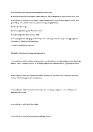 • murid-murid perlu menyertai bimbingan secara sukarela.
• guru bimbingan perlu bertingkah laku prosesional untuk mengelakkan perhubungan tidah sihat.
• perkhidmatan bimbingan merupakan tanggungjawab secara kolektif di antara guru, murid, guru
pmbimbing dan sekolah, rakan sebaya dan ibubapa yang berkenaan.
Pendekatan Bimbingan
Perkembangan Pencegahan Pemulihan Krisis
Guru Bimbingan dan Kaunseling (B & K)
• Guru yang dilantik sebagai guru bimbingan dan kaunseling di sekolah yang bertanggungjawab
menjalankan aktiviti-aktiviti kaunseling.
• Guru ini tidak digelar kaunselor
Model Perkhidmatan Bimbingan dan Kaunseling
• Perkhidmatan lebih bersifat menyeluruh iaitu memberi khidmat yang ditujukan seboleh-bolehnya
kepada semua kelompok sasaran, di mana perlu khidmat rujukan kepakaran juga boleh diberikan.
• Perkhidmatan lebih bersifat perkembangan, pencegahan, dan pemulihan yang boleh disokong
melalui aktiviti pengayaan dan pengukuhan.
• Perkhidmatan lebih menekankan bimbingan dan kaunseling pengajaran serta bimbingan dan
kaunseling kelompok.
• Perkhidmatan lebih bersifat terbuka.
• Perkhidmatan bersifat bersepadu dan pelbagai disiplin.
 