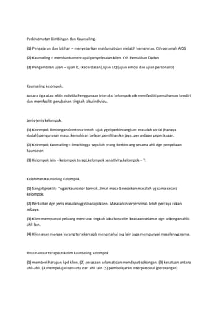 Perkhidmatan Bimbingan dan Kaunseling.
(1) Pengajaran dan latihan – menyebarkan maklumat dan melatih kemahiran. Cth ceramah AIDS
(2) Kaunseling – membantu mencapai penyelesaian klien. Cth Pemulihan Dadah
(3) Pengambilan ujian – ujian IQ (kecerdasan),ujian EQ (ujian emosi dan ujian personaliti)
Kaunseling kelompok.
Antara tiga atau lebih individu.Penggunaan interaksi kelompok utk memfasiliti pemahaman kendiri
dan memfasiliti perubahan tingkah laku individu.
Jenis-jenis kelompok.
(1) Kelompok Bimbingan.Contoh-contoh tajuk yg diperbincangkan: masalah social (bahaya
dadah);pengurusan masa.;kemahiran belajar;pemilihan kerjaya.;persediaan peperiksaan.
(2) Kelompok Kaunseling – lima hingga sepuluh orang.Berbincang sesama ahli dgn penyeliaan
kaunselor.
(3) Kelompok lain – kelompok terapi,kelompok sensitivity,kelompok – T.
Kelebihan Kaunseling Kelompok.
(1) Sangat praktik- Tugas kaunselor banyak. Jimat masa-Selesaikan masalah yg sama secara
kelompok.
(2) Berkaitan dgn jenis masalah yg dihadapi klien- Masalah interpersonal- lebih percaya rakan
sebaya.
(3) Klien mempunyai peluang mencuba tingkah laku baru dlm keadaan selamat dgn sokongan ahli-
ahli lain.
(4) Klien akan merasa kurang tertekan apb mengetahui org lain juga mempunyai masalah yg sama.
Unsur-unsur terapeutik dlm kaunseling kelompok.
(1) memberi harapan kpd klien. (2) perasaan selamat dan mendapat sokongan. (3) kesatuan antara
ahli-ahli. (4)mempelajari sesuatu dari ahli lain.(5) pembelajaran interpersonal (perorangan)
 