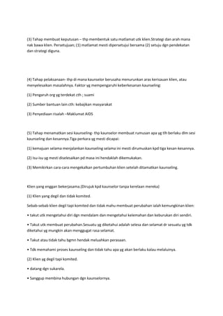 (3) Tahap membuat keputusan – thp membentuk satu matlamat utk klien.Strategi dan arah mana
nak bawa klien. Persetujuan; (1) matlamat mesti dipersetujui bersama (2) setuju dgn pendekatan
dan strategi diguna.
(4) Tahap pelaksanaan- thp di mana kaunselor berusaha menurunkan aras kerisauan klien, atau
menyelesaikan masalahnya. Faktor yg mempengaruhi keberkesanan kaunseling:
(1) Pengaruh org yg terdekat cth ; suami
(2) Sumber bantuan lain cth: kebajikan masyarakat
(3) Penyediaan risalah –Maklumat AIDS
(5) Tahap menamatkan sesi kaunseling- thp kaunselor membuat rumusan apa yg tlh berlaku dlm sesi
kaunseling dan kesannya.Tiga perkara yg mesti dicapai:
(1) kemajuan selama menjalankan kaunseling selama ini mesti dirumuskan kpd tiga kesan-kesannya.
(2) Isu-isu yg mesti diselesaikan pd masa ini hendaklah dikemukakan.
(3) Memikirkan cara-cara mengekalkan pertumbuhan klien setelah ditamatkan kaunseling.
Klien yang enggan bekerjasama.(Dirujuk kpd kaunselor tanpa kerelaan mereka)
(1) Klien yang degil dan tidak komited.
Sebab-sebab klien degil tapi komited dan tidak mahu membuat perubahan ialah kemungkinan klien:
• takut utk mengetahui diri dgn mendalam dan mengetahui kelemahan dan keburukan diri sendiri.
• Takut utk membuat perubahan.Sesuatu yg diketahui adalah selesa dan selamat dr sesuatu yg tdk
diketahui yg mungkin akan menggugat rasa selamat.
• Takut atau tidak tahu bgmn hendak meluahkan perasaan.
• Tdk memahami proses kaunseling dan tidak tahu apa yg akan berlaku kalau melaluinya.
(2) Klien yg degil tapi komited.
• datang dgn sukarela.
• Sanggup membina hubungan dgn kaunselornya.
 