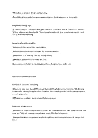 • Melibatkan secara aktif dlm proses kaunseling.
• Tetapi tdkmahu mengubah perasaannya,pemikirannya dan kelakuannya yg bermasalah.
Menghadapi klien yg degil.
(1)Elak reaksi negetif.- elak perbuatan yg blh timbulkan kemarahan klien (2)Terima klien.- hormati
(3) Sikap tdk putus asa- bersabar (4) Fahami punca kedegilan. (5) Atasi kedegilan dgn positif – beri
jalan yg membina/menolong
Mencari maklumat tentang klien.
(1) Mengenali klien sendiri sblm menjadi klien.
(2) Mendapat maklumat dr org terdekat dan yg mengenali klien.
(3) Menyelidik latar belakang klien dgn borang-borang.
(4) Membuat pemerhatian sendiri ke atas klien.
(5)Membuat pemerhatian ke atas apa yg diceritakan dan pergerakan badan klien
Bab 3- Kemahiran Berkomunikasi
Mempelajari kemahiran kaunseling.
(1) kaunselor baca buku-buku.(2)Mendengar kuliah.(3)Menghadiri seminar-seminar.(4)Berbincang
dgn kaunselor atau org lain yg berminat.(5)Melihat demontrasi bagaimana pendekatan-pendekatan
kaunseling digunakan.
(6) Melakonkan gerak geri kaunselor yg dilihat atau dirakam.
Persediaan awal Kaunselor
(1) memastikan persekitaran perjumpaan; (selesa dan selamat./perbualan tidak boleh didengari oleh
orang lain./Tidak ada gangguan manusia atau benda./Memberi ketenangan.)
(2) pengambilan klien. (mengetahui latar belakang klien./ Membuat kaji selidik untuk mengetahui
klien.)
 