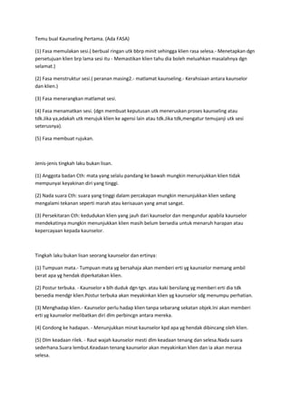 Temu bual Kaunseling Pertama. (Ada FASA)
(1) Fasa memulakan sesi.( berbual ringan utk bbrp minit sehingga klien rasa selesa.- Menetapkan dgn
persetujuan klien brp lama sesi itu - Memastikan klien tahu dia boleh meluahkan masalahnya dgn
selamat.)
(2) Fasa menstruktur sesi.( peranan masing2.- matlamat kaunseling.- Kerahsiaan antara kaunselor
dan klien.)
(3) Fasa menerangkan matlamat sesi.
(4) Fasa menamatkan sesi. (dgn membuat keputusan utk meneruskan proses kaunseling atau
tdk.Jika ya,adakah utk merujuk klien ke agensi lain atau tdk.Jika tdk,mengatur temujanji utk sesi
seterusnya).
(5) Fasa membuat rujukan.
Jenis-jenis tingkah laku bukan lisan.
(1) Anggota badan Cth: mata yang selalu pandang ke bawah mungkin menunjukkan klien tidak
mempunyai keyakinan diri yang tinggi.
(2) Nada suara Cth: suara yang tinggi dalam percakapan mungkin menunjukkan klien sedang
mengalami tekanan seperti marah atau kerisauan yang amat sangat.
(3) Persekitaran Cth: kedudukan klien yang jauh dari kaunselor dan mengundur apabila kaunselor
mendekatinya mungkin menunjukkan klien masih belum bersedia untuk menaruh harapan atau
kepercayaan kepada kaunselor.
Tingkah laku bukan lisan seorang kaunselor dan ertinya:
(1) Tumpuan mata.- Tumpuan mata yg bersahaja akan memberi erti yg kaunselor memang ambil
berat apa yg hendak diperkatakan klien.
(2) Postur terbuka. - Kaunselor x blh duduk dgn tgn. atau kaki bersilang yg memberi erti dia tdk
bersedia mendgr klien.Postur terbuka akan meyakinkan klien yg kaunselor sdg menumpu perhatian.
(3) Menghadap klien.- Kaunselor perlu hadap klien tanpa sebarang sekatan objek.Ini akan memberi
erti yg kaunselor melibatkan diri dlm perbincgn antara mereka.
(4) Condong ke hadapan. - Menunjukkan minat kaunselor kpd apa yg hendak dibincang oleh klien.
(5) Dlm keadaan rilek. - Raut wajah kaunselor mesti dlm keadaan tenang dan selesa.Nada suara
sederhana.Suara lembut.Keadaan tenang kaunselor akan meyakinkan klien dan ia akan merasa
selesa.
 