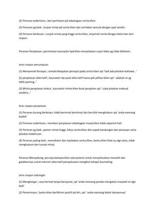 (2) Peranan sederhana ; beri perhatian pd sebahagian cerita klien.
(3) Peranan yg baik ; tunjuk minat pd cerita klien dan ceritakan semula dengan ayat sendiri.
(4) Peranan berkesan ; tunjuk minat yang tinggi cerita klien, terjemah cerita dengan betul dan beri
respon.
Peranan Penjelasan: permintaan kaunselor kpd klien menjelaskan suatu fakta yg tidak difahami.
Jenis respon penumpuan
(1) Menyemak Persepsi ; semak ketepatan persepsi pada cerita klien spt ‘tadi ada jelaskan bahawa…’
(2) penjelasan alternatif ; kaunselor tak pasti alternatif mana jadi pilihan klien spt ‘ adakah ini yg
lebih penting..’
(3) Minta penjelasan lankut ; kaunselor minta klien buat penjelasn spt ‘ cuba jelaskan maksud
saudara…’
Aras respon penjelasan
(1) Peranan kurang berkesan; tidak berminat berminat dan bersifat menghukum spt ‘anda memang
bodoh’
(2) Peranan sederhana ; memberi penjelasan sebahagian mesej klien tidak sepenuh hati.
(3) Peranan yg baik ; pamer minat tinggi, fokus cerita klien dari aspek kandungan dan perasaan serta
jelaskan kekeliruan.
(4) Peranan paling baik ; memahami dan mjelaskan cerita klien, bantu klien lihat isu dgn jelas, tidak
menghukum dan tunjuk minat.
Peranan Menyokong: percaya bahawa klien ada potensi untuk menyelesaikan masalah dan
galakkannya untuk mencari alternatif penyelesaian mengikut tahap2 kaunseling.
Jenis respon sokongan
(1) Menghargai ; rasa hormat tanpa bersyarat, spt ‘anda memang pandai mengatasi masalah ini dgn
baik’
(2) Penerimaan ; bantu klien berfikiran positif pd diri, spt ‘ anda memang boleh lakukannya’
 