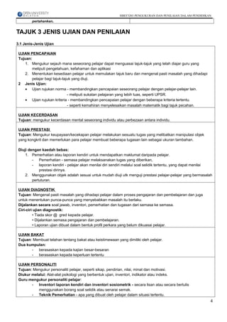 HBEF3203 PENGUKURAN DAN PENILAIAN DALAM PENDIDIKAN
        pertahankan.


TAJUK 3 JENIS UJIAN DAN PENILAIAN
3.1 Jenis-Jenis Ujian

 UJIAN PENCAPAIAN
 Tujuan:
     1. Mengukur sejauh mana seseorang pelajar dapat menguasai tajuk-tajuk yang telah diajar guru yang
        meliputi pengetahuan, kefahaman dan aplikasi
     2. Menentukan kesediaan pelajar untuk memulakan tajuk baru dan mengenal pasti masalah yang dihadapi
        pelajar bagi tajuk-tajuk yang diuji.
 2 Jenis Ujian:
     • Ujian rujukan norma - membandingkan pencapaian seseorang pelajar dengan pelajar-pelajar lain.
                              - meliputi sukatan pelajaran yang lebih luas, seperti UPSR.
     • Ujian rujukan kriteria - membandingkan pencapaian pelajar dengan beberapa kriteria tertentu.
                              - seperti kemahiran menyelesaikan masalah matematik bagi tajuk pecahan.

 UJIAN KECERDASAN
 Tujuan: mengukur kecerdasan mental seseorang individu atau perbezaan antara individu.

 UJIAN PRESTASI
 Tujuan: Mengukur keupayaan/kecekapan pelajar melakukan sesuatu tugas yang melibatkan manipulasi objek
 yang kongkrit dan memerlukan para pelajar membuat beberapa tugasan lain sebagai ukuran tambahan.

 Diuji dengan kaedah bebas:
     1. Pemerhatian atau laporan kendiri untuk mendapatkan maklumat daripada pelajar.
         - Pemerhatian - semasa pelajar melaksanakan tugas yang diberikan,
         - laporan kendiri - pelajar akan menilai diri sendiri melalui soal selidik tertentu, yang dapat menilai
             prestasi dirinya.
     2. Menggunakan objek adalah sesuai untuk mudah diuji utk menguji prestasi pelajar-pelajar yang bermasalah
         pertuturan.

 UJIAN DIAGNOSTIK
 Tujuan: Mengenal pasti masalah yang dihadapi pelajar dalam proses pengajaran dan pembelajaran dan juga
 untuk menentukan punca-punca yang menyebabkan masalah itu berlaku.
 Dijalankan secara soal jawab, inventori, pemerhatian dan tugasan dari semasa ke semasa.
 Ciri-ciri ujian diagnostik:
          • Tiada skor @ gred kepada pelajar.
          • Dijalankan semasa pengajaran dan pembelajaran.
          • Laporan ujian dibuat dalam bentuk profil perkara yang belum dikuasai pelajar.

 UJIAN BAKAT
 Tujuan: Membuat telahan tentang bakat atau keistimewaan yang dimiliki oleh pelajar.
 Dua kumpulan:
        - berasaskan kepada kajian besar-besaran
        - berasaskan kepada keperluan tertentu

 UJIAN PERSONALITI
 Tujuan: Mengukur personaliti pelajar, seperti sikap, pendirian, nilai, minat dan motivasi.
 Diukur melalui: Alat-alat psikologi yang berbentuk ujian, inventori, indikator atau indeks.
 Guru mengukur personaliti pelajar:
        - Inventori laporan kendiri dan inventori sosiometrik - secara lisan atau secara bertulis
           menggunakan borang soal selidik atau senarai semak.
        - Teknik Pemerhatian - apa yang dibuat oleh pelajar dalam situasi tertentu.
                                                                                                              4
 