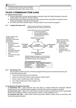 HBEF3203 PENGUKURAN DAN PENILAIAN DALAM PENDIDIKAN
       hasil kerja tersebut bukan karya asli pelajar
       penilainya bukan pakar dalam aspek dinilai.

TAJUK 4 PEMBINAAN ITEM UJIAN
4.1 Jadual Penentuan Ujian
     Panduan kepada guru tentang sukatan pelajaran yang perlu diajar dan objektif pengajaran yang perlu
       dicapai pelajar. Dari segi pula, JPU akan menjadi
     panduan kepada guru dalam pembinaan item ujian supaya item-item yang dibina merangkumi semua
       kandungan pengajaran daripada awal hingga akhir.
     JPU seharusnya dibina seawall mungkin, misalnya sebelum kita memulakan pengajaran.

4.1.1     Langkah Pembinaan JPU
                                         Jumlah soalan penting kerana mempengaruhi
                                         kebolehpercayaan dan kesahan sesuatu ujian.

                                         Jumlah soalan mesti cukup untuk mewakili
                                                  kandungan pengajaran
                                                  domain objektif pengajaran
                                                  peringkat objektif pengajaran
                                                     yang hendak diukur.
Sukatan pelajaran perlu
dianalisis untuk
menentukan kepentingan                                                                      Bagi menentukan jenis
tiap-tiap tajuk                                                                             soalan yang sesuai, kita
kandungannya                                                                                perlu menentukan
•    skop dan kedalaman                                                                     •    domain objektif
     pengajaran                                                                                  pengajaran (kognitif,
•    pendekatan yang telah                                                                       psikomotor, afektif
     diambil                                                                                     atau sosial)
•    kepentingan                                                                            •    peringkat objektif
     bandingan antara tajuk                                                                      pengajaran yang ingin
•    kompleksiti sesuatu                                                                         diukur.
     tajuk
•    masa peruntukan tajuk
     pengajaran                      Objektif pengajaran dianalisis untuk menentukan
                                     pengetahuan dan kemahiran yang perlu diuji dan
                                     pada tahap kesukaran mana ia perlu diuji

                                     JPU mengandungi dua paksi
                                     Paksi Kandungan   Paksi Objektif Pengajaran
                                     Pengetahuan       Objektif Kognitif
                                     Kemahiran         Objektif Psikomotor
                                     Afek/Perasaan     Objektif Afektif

4.1.2     Kepentingan JPU
          JPU yang dibina dengan baik akan membantu penggubal kertas ujian dan pembina item/soalan ujian.
          Antara kepentingannya ialah:
          • kertas ujian dapat digubal secara sistematik;
          • kesahan dari segi persampelan sukatan pelajaran adalah terjamin;
          • taburan soalan mengikut tajuk adalah seimbang;
          • ujian meliputi keseluruhan sukatan pelajaran; dan
          • aras kesukaran

4.2 Langkah Am Penyediaan Item Ujian
    (1) meyediakan JPU - supaya item-item ujian yang dibina itu mewakili keseluruhan kandungan pelajaran
    mengikut domain dan peringkat objektif pengajaran yang ditentukan sebelum pengajaran dimulakan
    (2) menulis item ujian - ringkas dan mudah difahami, jawapan berkaitan pengetahuan/kemahiran yang spesifik
    daripada tajuk pengajaran tertentu, arahan jelas (huruf besar), unit dan ketepatan ukuran
    (3) menyemak item ujian – Arahan tepat, bahasa yang mudah difahami, Soalan cukup dan seimbang, tidak
    mengandungi petanda jawapan.


                                                                                                                         7
 