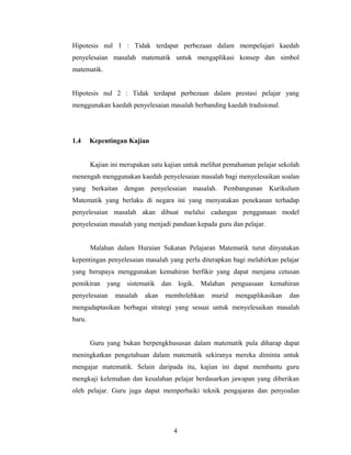 Hipotesis nul 1 : Tidak terdapat perbezaan dalam mempelajari kaedah
penyelesaian masalah matematik untuk mengaplikasi konsep dan simbol
matematik.
Hipotesis nul 2 : Tidak terdapat perbezaan dalam prestasi pelajar yang
menggunakan kaedah penyelesaian masalah berbanding kaedah tradisional.
1.4 Kepentingan Kajian
Kajian ini merupakan satu kajian untuk melihat pemahaman pelajar sekolah
menengah menggunakan kaedah penyelesaian masalah bagi menyelesaikan soalan
yang berkaitan dengan penyelesaian masalah. Pembangunan Kurikulum
Matematik yang berlaku di negara ini yang menyatakan penekanan terhadap
penyelesaian masalah akan dibuat melalui cadangan penggunaan model
penyelesaian masalah yang menjadi panduan kepada guru dan pelajar.
Malahan dalam Huraian Sukatan Pelajaran Matematik turut dinyatakan
kepentingan penyelesaian masalah yang perlu diterapkan bagi melahirkan pelajar
yang berupaya menggunakan kemahiran berfikir yang dapat menjana cetusan
pemikiran yang sistematik dan logik. Malahan penguasaan kemahiran
penyelesaian masalah akan membolehkan murid mengaplikasikan dan
mengadaptasikan berbagai strategi yang sesuai untuk menyelesaikan masalah
baru.
Guru yang bukan berpengkhususan dalam matematik pula diharap dapat
meningkatkan pengetahuan dalam matematik sekiranya mereka diminta untuk
mengajar matematik. Selain daripada itu, kajian ini dapat membantu guru
mengkaji kelemahan dan kesalahan pelajar berdasarkan jawapan yang diberikan
oleh pelajar. Guru juga dapat memperbaiki teknik pengajaran dan penyoalan
4
 