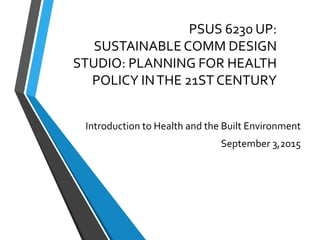 PSUS 6230 UP:
SUSTAINABLE COMM DESIGN
STUDIO: PLANNING FOR HEALTH
POLICY INTHE 21ST CENTURY
Introduction to Health and the Built Environment
September 3,2015
 