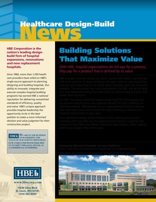 HBE Corporation is the
nation’s leading design-
build firm of hospital
expansions, renovations
and new replacement
hospitals.
Since 1960, more than 1,100 health
care providers have relied on HBE’s
single-source approach to planning,
designing and building hospitals. Our
ability to innovate, integrate and
execute complex hospital building
programs has earned HBE a national
reputation for delivering unmatched
standards of efficiency, quality
and value. HBE’s unique approach
provides hospital leadership the
opportunity to be in the best
position to make a more informed
decision and value judgment for their
construction project.
Building Solutions
That Maximize Value
With HBE, hospital organizations do not pay for a process;
they pay for a product that is defined by its value.
HBE provides value by helping our clients satisfy their needs in accordance
with their priorities. It means working with each client to understand their
priorities and responding to the fullest extent possible, given the resources
available. The word value has many connotations. At HBE, we define value
as a well-designed building that does what our clients need at a price that
allows them to build it.
Let HBE, the nation’s leading hospital design build firm of hospitals, put
its exclusive industry focus and expertise to work for you to develop an
alternative design. HBE believes it is our responsibility to build a solution
that maximizes value, and we bear the costs of doing so, without any
financial commitment on your part.
Your alternative design will be created without altering your current
schedule, and it provides you the opportunity to conduct a side-by-side
analysis of how HBE’s plan better meets your expectations, while keeping
within your budget. Now that’s value.
11330 Olive Blvd.
St. Louis, MO 63141
(314) 567-9000
News
Healthcare Design-Build
Construction
Update
Community Memorial Hospital
Ventura, California
Topping Off Event
Employees of Community Memorial Hospital, members of the community,
and HBE’s construction crew participated in a “Topping Off” ceremony on
December 12, 2013. This event celebrated the placement of the final beam,
signed by hospital administrators, staff, and the construction crew, atop of
the structure.
Welding work to strengthen the structure will now occur.
Completion for Community Memorial Hospital is scheduled to be in
September 2015.
11330 Olive Blvd.
St. Louis, MO 63141
(314) 567-9000
Ventura, California
Project Highlights:
New 7-Level Acute Care Replacement
Hospital with 227 private patient beds
Building highlights include:
• 33-position Emergency Department
• Surgery Department with
13-position PACU, 20-position Prep
and Hold and 11-position Recovery
• Four 30-bed Medical/Surgical Units
• Separate 14-bed CCU and 14-bed
ICU
• Heart Cath/Invasive Radiology
Department
• Obstetrics Unit with 11 LDR’s, two
C-Section Rooms, a 23-basinnet
NICU and 3 Ante-Partum Rooms,
a 27-bed Mother/Baby Unit and
8-bed Pediatric Unit
• Imaging Department
• 30-bed Telemetry Unit
• Dietary Department and Dining
Area, Central Sterile Supply, General
Stores, Mechanical and Electrical
Areas
• Admitting/Registration, Main Lobby,
Chapel and Gift Shop
• Two connecting passageways to the
existing Hospital
Completion Date:
September 2015
New Sq. Footage:
355,308 sq. ft.
Contract Amount:
$185,077,600
Includes Building Construction, Site Work and
AE Prof. Services
Community Memorial Hospital, Ventura, California
A New 7-Level Acute Care Replacement Hospital with 227 private patient beds
More details and progress on this project can be found on the back page.
 
