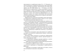 12
приходящиеся на отработанное время. В ст. 112 Трудового ко-
декса установлены 12 нерабочих праздничных дней. Таким обра-
зом, из 365 (366) календарных дней максимум 353 (354) кален-
дарных дня (365 (366) календ. дн. — 12 календ. дн.) могут
приходиться на отработанное в течение календарного года вре-
мя. В среднем в одном календарном месяце на отработанное
время максимально приходится 29,4 календарного дня (353 (354)
календ. дн.: 12 мес.). Этот показатель зафиксирован в ч. 4 ст. 139
Трудового кодекса. Его следует использовать при исчислении
количества календарных дней расчетного периода, приходящих-
ся на отработанное время.
Порядок расчета количества календарных дней, приходящих-
ся на фактически отработанное время, зависит от того, полнос-
тью отработан расчетный период или нет.
Если в течение расчетного периода работник отработал пол-
ностью 12 календарных месяцев, то среднемесячное количество
календарных дней (29,4) следует умножить на 12. В результате
получим 352,8 календарного дня за календарный год.
В течение расчетного периода работник может уйти в отпуск,
отправиться в командировку, взять больничный или отсутство-
вать по иным причинам. Следовательно, в расчетном периоде
несколько месяцев будут отработаны полностью, а остальные с
перерывами.
Количество календарных дней, приходящихся на отработан-
ное время в не полностью отработанных месяцах, следует рас-
считать отдельно.
Расчетный период считается не полностью отработанным,
если в течение 12 календарных месяцев, предшествующих от-
пуску, были периоды, когда:
— за работником сохранялся средний заработок в соответ-
ствии с законодательством Российской Федерации;
— работник получал пособие по временной нетрудоспособно-
сти или пособие по беременности и родам;
— работник не работал в связи с простоем по вине работо-
дателя или по причинам, не зависящим от работодателя и
работника;
— работник не участвовал в забастовке, но в связи с этим не
имел возможности выполнять свою работу;
 