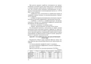 14
При расчете среднего заработка учитываются все предус-
мотренные системой оплаты труда виды выплат, применяемые
у соответствующего работодателя, независимо от их источни-
ков. Под оплатой труда понимают вознаграждение за труд с
учетом стимулирующих и компенсирующих выплат (ст. 129 ТК
РФ). К ним относятся:
— заработная плата, начисленная за отработанное время по
тарифным ставкам, окладам, по сдельным расценкам, в процен-
тах от выручки;
— гонорар и авторское вознаграждение списочным сотрудни-
кам средств массовой информации и организаций искусства;
— надбавки и доплаты за профессиональное мастерство,
классность, выслугу лет, совмещение профессий (должностей),
расширение зон обслуживания и др.;
— выплаты, связанные с условиями труда;
— премии, предусмотренные системой оплаты труда.
Не учитываются выплаты, начисленные за время, которое
исключается при исчислении среднего заработка. К таким на-
числениям можно отнести пособия по временной нетрудоспособ-
ности, средний заработок, сохраняемый за работником в период
командировки, во время отпуска и в других случаях, предусмот-
ренных в трудовом законодательстве.
Задача № 7. Учет заработной платы при сдельной бригадной
оплате труда
Распределить общую сумму заработка бригады между чле-
нами бригады при сдельной бригадной оплате труда двумя спо-
собами:
1) с использованием тарифной ставки 1-го разряда;
2) с использованием коэффициента сдельного приработка.
Исходные данные:
Бригаде начислено по сдельным расценкам 324 500 р.
Таблица 1
Ф.И.О.
работника
Разряд Тарифный
коэффициент
Часовая тарифная
ставка, р.
Фактическое
время работы, ч
Иванов П.М. 6 1,68 224,25 80
Петров В.Н. 5 1,53 180,60 95
Сидоров М.В. 4 1,35 165,40 85
Павлов И.А. 3 1,20 140,80 90
Итого -------- -------- -------- 350
 