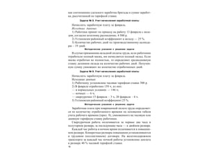 16
как соотношение сдельного заработка бригады к сумме заработ-
ка, рассчитанной по тарифной ставке.
Задача № 8. Учет начисления заработной платы
Начислить заработную плату за февраль.
Исходные данные:
1) Работник принят по приказу на работу 13 февраля с окла-
дом, согласно штатному расписанию, 4 500 р.
2) Установлен районный коэффициент к окладу — 25 %.
3) Количество рабочих дней по производственному календа-
рю – 19 дней.
Методические указания к решению задачи
В случае применения окладной оплаты труда, если работники
отработали полный месяц, им начисляется полный оклад. Если
месяц отработан не полностью, то определяют среднедневную
ставку делением оклада на количество рабочих дней. Получен-
ную сумму умножают на количество отработанных дней.
Задача № 9. Учет начисления заработной платы
Начислить заработную плату за февраль.
Исходные данные:
1) Работнику установлена часовая тарифная ставка 300 р.
2) В феврале отработано 159 ч, из них:
— в нормальных условиях — 146 ч;
— ночных — 6 ч;
— сверхурочно 13 февраля – 3 ч, 20 февраля – 4 ч.
3) Установлен районный коэффициент 25 %.
Методические указания к решению задачи
Заработная плата при повременной оплате труда определяет-
ся по количеству отработанного времени на основании табеля
учета рабочего времени (прил. 8), умноженного на часовую или
дневную тарифную ставку работника.
Сверхурочная работа оплачивается за первые два часа в
полуторном размере, за последующие часы — в двойном размере.
Каждый час работы в ночное время оплачивается в повышен-
ном размере. Конкретные размеры повышения устанавливаются
в трудовом (коллективном) договоре. На железнодорожном
транспорте за каждый час ночной работы установлена доплата
в размере 40 % часовой тарифной ставки.
 