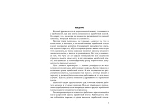 3
ВВЕДЕНИЕ
Каждый руководитель в определенный момент сталкивается
с проблемами, так или иначе связанными с заработной платой.
Не секрет, что, несмотря на множество разъяснений по данной
тематике, вопросов меньше не становится.
Причин здесь несколько, но главным является то, что и
начисление, и выплата, и налогообложение заработной платы
имеют множество аспектов. Специалисту недостаточно знать,
как отразить зарплату в бухгалтерском учете и какие налоги при
этом заплатить, не менее важными являются нюансы трудового
законодательства, а иногда и гражданского. Все это усложняет-
ся тем, что чуть ли не каждое министерство или ведомство
стремится внести свою лепту в регулирование заработной пла-
ты, что приводит к лавинообразному росту нормативных доку-
ментов по данному вопросу.
Цель данного практикума — помочь разобраться во всех
хитросплетениях ныне действующего порядка бухгалтерского и
налогового учета заработной платы. В нем поставлены на рас-
смотрение вопросы, касающиеся тех выплат, которые входят в
зарплату и должны быть начислены работникам в тех или иных
случаях. Также уделено внимание удержаниям из заработной
платы.
Несколько задач предназначено для усвоения понятий рабо-
чего времени и трудового режима. Ведь от правильного опреде-
ления отработанных часов напрямую зависит расчет заработной
платы каждого конкретного сотрудника.
Рассмотрены вопросы по выплате работнику причитающейся
после удержаний суммы заработной платы. Работодатель обя-
зан соблюдать порядок и сроки выплаты заработной платы.
 