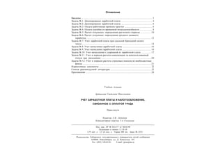 Оглавление
Введение............................................................................................................................ 3
Задача № 1. Депонирование заработной платы ...................................................... 4
Задача № 2. Депонирование заработной платы ...................................................... 6
Задача № 3. Оплата работникам времени простоя ................................................ 6
Задача № 4. Оплата пособия по временной нетрудоспособности ...................... 8
Задача № 5. Расчет отпускных: определение расчетного периода................... 10
Задача № 6. Расчет отпускных: определение среднего дневного
заработка ................................................................................................................. 13
Задача № 7. Учет заработной платы при сдельной бригадной оплате
труда ......................................................................................................................... 14
Задача № 8. Учет начисления заработной платы .................................................. 16
Задача № 9. Учет начисления заработной платы .................................................. 16
Задача № 10. Учет начисления и удержаний из заработной платы ................. 17
Задача № 11. Учет и порядок расчета компенсации за неиспользованный
отпуск при увольнении .......................................................................................20
Задача № 12. Учет и порядок расчета страховых взносов во внебюджетные
фонды ....................................................................................................................... 21
Нормативные документы ........................................................................................... 22
Список рекомендуемой литературы ....................................................................... 23
Приложения ................................................................................................................ ..24
Редактор Л.В. Лебедева
Компьютерная верстка Т.А. Соловьева
Учебное издание
Артыкова Светлана Николаевна
УЧЕТ ЗАРАБОТНОЙ ПЛАТЫ И НАЛОГООБЛОЖЕНИЕ,
СВЯЗАННОЕ С ОПЛАТОЙ ТРУДА
Практикум
Изд. лиц. ЛР № 021277 от 06.04.98
Подписано в печать 11.10.10
2,75 печ. л. 2,2 уч.-изд. л. Тираж 200 экз. Заказ № 2253
Издательство Сибирского государственного университета путей сообщения
630049, Новосибирск, ул. Д. Ковальчук, 191
Тел. (383) 328-03-81 E-mail: press@stu.ru
 