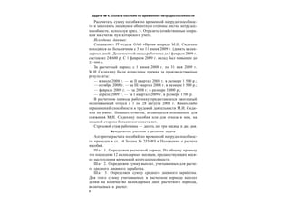8
Задача № 4. Оплата пособия по временной нетрудоспособности
Рассчитать сумму пособия по временной нетрудоспособнос-
ти и заполнить лицевую и оборотную стороны листка нетрудос-
пособности, используя прил. 5. Отразить хозяйственные опера-
ции на счетах бухгалтерского учета.
Исходные данные:
Специалист IT-отдела ОАО «Время вперед» М.И. Сидихин
находился на больничном с 3 по 11 июня 2009 г. (девять кален-
дарных дней). Должностной оклад работника до1 февраля 2009 г.
составлял 24 600 р. С 1 февраля 2009 г. оклад был повышен до
25 000 р.
За расчетный период с 1 июня 2008 г. по 31 мая 2009 г.
М.И. Сидихину были начислены премии за производственные
результаты:
— в июле 2008 г. — за II квартал 2008 г. в размере 1 500 р.;
— октябре 2008 г. — за III квартал 2008 г. в размере 1 500 р.;
— феврале 2009 г. — за 2008 г. в размере 3 000 р.;
— апреле 2009 г. — за I квартал 2009 г. в размере 1700 р.
В расчетном периоде работнику предоставлялся ежегодный
оплачиваемый отпуск с 1 по 28 августа 2008 г. Каких-либо
ограничений способности к трудовой деятельности М.И. Сиди-
хин не имеет. Никаких отметок, являющихся основанием для
снижения М.И. Сидихину пособия или для отказа в нем, на
лицевой стороне больничного листа нет.
Страховой стаж работника — десять лет три месяца и два дня.
Методические указания к решению задачи
Алгоритм расчета пособий по временной нетрудоспособнос-
ти приведен в ст. 14 Закона № 255-ФЗ и Положении о расчете
пособий.
Шаг 1. Определяем расчетный период. По общему правилу
это последние 12 календарных месяцев, предшествующих меся-
цу наступления временной нетрудоспособности.
Шаг 2. Определяем сумму выплат, учитываемых для расче-
та среднего дневного заработка.
Шаг 3. Определяем сумму среднего дневного заработка.
Для этого сумму учитываемых в расчетном периоде выплат
делим на количество календарных дней расчетного периода,
включаемых в расчет.
 