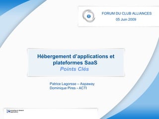 Hébergement d’applications et plateformes SaaS  Points Clés  FORUM DU CLUB ALLIANCES 05 Juin 2009   Patrice Lagorsse – Aspaway Dominique Pires - ACTI   
