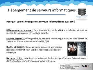 Pourquoi vouloir héberger ses serveurs informatiques avec SDI ?
Hébergement sur mesure : Fourniture du lien et du VLAN + Installation et mise en
service de vos serveurs + Evolutivité garantie
Sécurité assurée : Hébergement de serveurs informatique dans un data center de
Tiers IV en France + Surveillance 24h/24, 7j/7
Qualité et fiabilité : Bande passante adaptée à vos besoins
(connexion Internet Haut Débit) + Redondance du courant
électrique
Baisse des coûts : Infrastructure technique de dernière génération + Baisse des coûts
d’infrastructure et d’entretien pour votre entreprise
Hébergement de serveurs informatiques
 