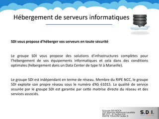 Hébergement de serveurs informatiques
SDI vous propose d’héberger vos serveurs en toute sécurité
Le groupe SDI vous propose des solutions d’infrastructures complètes pour
l’hébergement de vos équipements informatiques et cela dans des conditions
optimales (hébergement dans un Data Center de type IV à Marseille).
Le groupe SDI est indépendant en terme de réseau. Membre du RIPE NCC, le groupe
SDI exploite son propre réseau sous le numéro d’AS 61015. La qualité de service
assurée par le groupe SDI est garantie par cette maitrise directe du réseau et des
services associés.
 