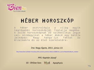 H ÉBER  H OROSZKÓP A héber asztrológia a világ egyik legrégebbi horoszkópját foglalja magába. A zsidó horoszkópnak 22 szimbólikus jegye van, mindegyiket a héber ábécé egy betűje jelképez. Nagy hangsúlyt fektet az érzelmekre és az élet szeretetére. Írta: Nagy Ágota, 2011. június 13.   http://www.bien.hu/heber-horoszkop-2011,ezoteria,ezoteria-cikkek,112688?utm_source=Newsletter&utm_medium=Email&utm_campaign=HetiNL   10 - OhDae-Soo: Apophysis PPS: Kapitán József   