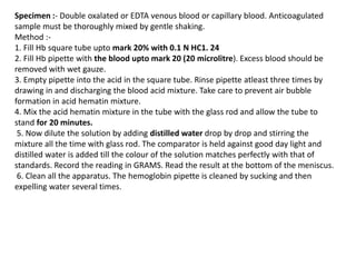 Specimen :- Double oxalated or EDTA venous blood or capillary blood. Anticoagulated
sample must be thoroughly mixed by gentle shaking.
Method :-
1. Fill Hb square tube upto mark 20% with 0.1 N HC1. 24
2. Fill Hb pipette with the blood upto mark 20 (20 microlitre). Excess blood should be
removed with wet gauze.
3. Empty pipette into the acid in the square tube. Rinse pipette atleast three times by
drawing in and discharging the blood acid mixture. Take care to prevent air bubble
formation in acid hematin mixture.
4. Mix the acid hematin mixture in the tube with the glass rod and allow the tube to
stand for 20 minutes.
5. Now dilute the solution by adding distilled water drop by drop and stirring the
mixture all the time with glass rod. The comparator is held against good day light and
distilled water is added till the colour of the solution matches perfectly with that of
standards. Record the reading in GRAMS. Read the result at the bottom of the meniscus.
6. Clean all the apparatus. The hemoglobin pipette is cleaned by sucking and then
expelling water several times.
 