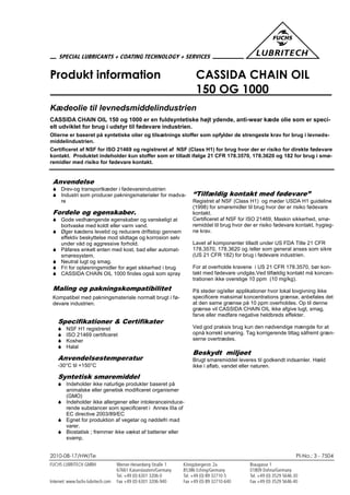 2010-08-17/HW/Te PI-No.: 3 - 7504
Produkt information CASSIDA CHAIN OIL
150 OG 1000
Kædeolie til levnedsmiddelindustrien
CASSIDA CHAIN OIL 150 og 1000 er en fuldsyntetiske højt ydende, anti-wear kæde olie som er speci-
elt udviklet for brug i udstyr til fødevare industrien.
Olierne er baseret på syntetiske olier og tilsætnings stoffer som opfylder de strengeste krav for brug i levneds-
middelindustrien.
Certificeret af NSF for ISO 21469 og registreret af NSF (Class H1) for brug hvor der er risiko for direkte fødevare
kontakt. Produktet indeholder kun stoffer som er tilladt ifølge 21 CFR 178.3570, 178.3620 og 182 for brug i smø-
remidler med risiko for fødevare kontakt.
Anvendelse
 Drev-og transportkæder i fødevareindustrien
 Industri som producer pakningsmaterialer for madva-
re
Fordele og egenskaber.
 Gode vedhængende egenskaber og vanskeligt at
bortvaske med koldt eller varm vand.
 Øger kædens levetid og reducere driftstop gennem
effektiv beskyttelse mod slidtage og korrosion selv
under våd og aggressive forhold.
 Påføres enkelt enten med kost, bad eller automat-
smøresystem.
 Neutral lugt og smag.
 Fri for opløsningsmidler for øget sikkerhed i brug
 CASSIDA CHAIN OIL 1000 findes også som spray
Maling og pakningskompatibilitet
Kompatibel med pakningsmateriale normalt brugt i fø-
devare industrien.
Specifikationer & Certifikater
 NSF H1 registreret
 ISO 21469 certificeret
 Kosher
 Halal
Anvendelsestemperatur
-30°C til +150°C
Syntetisk smøremiddel
 Indeholder ikke naturlige produkter baseret på
animalske eller genetisk modificeret organismer
(GMO)
 Indeholder ikke allergener eller intoleranceinduce-
rende substancer som specificeret i Annex IIIa of
EC directive 2003/89/EC
 Egnet for produktion af vegetar og nøddefri mad
varer.
 Biostatisk ; fremmer ikke vækst af batterier eller
svamp.
“Tilfældig kontakt med fødevare”
Registret af NSF (Class H1) og møder USDA H1 guideline
(1998) for smøremidler til brug hvor der er risiko fødevare
kontakt.
Certificeret af NSF for ISO 21469, Maskin sikkerhed, smø-
remiddel til brug hvor der er risiko fødevare kontakt, hygieg-
ne krav.
Lavet af komponenter tilladt under US FDA Title 21 CFR
178.3570, 178.3620 og /eller som general anses som sikre
(US 21 CFR 182) for brug i fødevare industrien.
For at overholde kravene i US 21 CFR 178.3570, bør kon-
takt med fødevare undgås.Ved tilfældig kontakt må koncen-
trationen ikke overstige 10 ppm (10 mg/kg).
På steder og/eller applikationer hvor lokal lovgivning ikke
specificere maksimal koncentrations grænse, anbefales det
at den same grænse på 10 ppm overholdes. Op til denne
grænse vil CASSIDA CHAIN OIL ikke afgive lugt, smag,
farve eller medføre negative heldbreds effekter.
Ved god praksis brug kun den nødvendige mængde for at
opnå korrekt smøring. Tag korrigerende tiltag såfremt græn-
serne overtrædes.
Beskydt miljøet
Brugt smøremiddel leveres til godkendt indsamler. Hæld
ikke i afløb, vandet eller naturen.
 