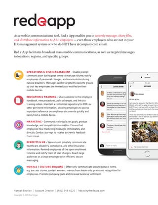 As a mobile communications tool, Red e App enables you to securely message, share files,
and distribute information to ALL employees — even those employees who are not in your
HR management system or who do NOT have @company.com email.
Red e App facilitates broadcast mass mobile communications, as well as targeted messages
to locations, regions, and specific groups.
BENEFITS & HR — Securely and privately communicate
healthcare, disability, compliance, and other insurance
information. Remind employees of the open enrollment
timeline and notify them of plan changes. Reach large
audiences or a single employee with efficient, secure
messaging.
MORALE / CULTURE BUILDING — Effectively communicate around cultural items,
e.g. success stories, contest winners, memos from leadership, praise and recognition for
employees. Promote company goals and increase business sentiment.
OPERATIONS & RISK MANAGEMENT — Enable prompt
communication during peak times to manage volume, notify
employees of personnel changes, and communicate during
natural disasters. Messages can be targeted to specific groups
so that key employees are immediately notified on their
mobile devices.
MARKETING — Communicate broad sales goals, product
knowledge, and competitor information. Ensure that
employees hear marketing messages immediately and
directly. Conduct surveys to receive authentic feedback
from stores.
EDUCATION & TRAINING — Share updates to the employee
handbook, new procedures, policy changes, and links to
training videos. Maintain a centralized repository for PDFs or
other pertinent information, allowing employees to access
important reference or compliance documents quickly and
easily from a mobile device.
Copyright © 2015 Red e App
Hannah Beasley  |  Account Director  |  (502) 548-6025  | hbeasley@redeapp.com
 