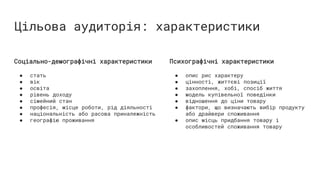 Цільова аудиторія: характеристики
Соціально-демографічні характеристики
● стать
● вік
● освіта
● рівень доходу
● сімейний стан
● професія, місце роботи, рід діяльності
● національність або расова приналежність
● географію проживання
Психографічні характеристики
● опис рис характеру
● цінності, життєві позиції
● захоплення, хобі, спосіб життя
● модель купівельної поведінки
● відношення до ціни товару
● фактори, що визначають вибір продукту
або драйвери споживання
● опис місць придбання товару і
особливостей споживання товару
 