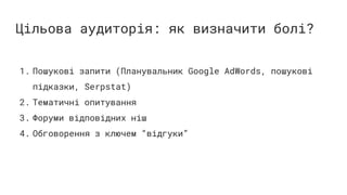 Цільова аудиторія: як визначити болі?
1. Пошукові запити (Планувальник Google AdWords, пошукові
підказки, Serpstat)
2. Тематичні опитування
3. Форуми відповідних ніш
4. Обговорення з ключем “відгуки”
 