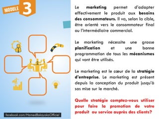 Le marketing permet d’adapter
effectivement le produit aux besoins
des consommateurs. Il va, selon la cible,
être orienté vers le consommateur final
ou l’intermédiaire commercial.
Le marketing nécessite une grosse
planification et une bonne
programmation de tous les mécanismes
qui vont être utilisés.
Le marketing est le cœur de la stratégie
d’entreprise. Le marketing est présent
depuis la conception du produit jusqu’à
sas mise sur le marché.
Quelle stratégie comptez-vous utiliser
pour faire la promotion de votre
produit ou service auprès des clients?
 