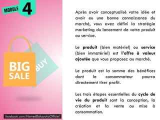 Après avoir conceptualisé votre idée et
avoir eu une bonne connaissance du
marché, vous avez défini la stratégie
marketing du lancement de votre produit
ou service.
Le produit (bien matériel) ou service
(bien immatériel) est l’offre à valeur
ajoutée que vous proposez au marché.
Le produit est la somme des bénéfices
dont le consommateur pourra
directement tirer profit.
Les trois étapes essentielles du cycle de
vie du produit sont la conception, la
création et la vente ou mise à
consommation.
 