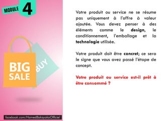 Votre produit ou service ne se résume
pas uniquement à l’offre à valeur
ajoutée. Vous devez penser à des
éléments comme le design, le
conditionnement, l’emballage et la
technologie utilisée.
Votre produit doit être concret; ce sera
le signe que vous avez passé l’étape de
concept.
Votre produit ou service est-il prêt à
être consommé ?
 