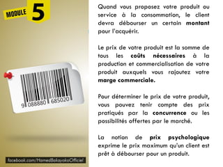 Quand vous proposez votre produit ou
service à la consommation, le client
devra débourser un certain montant
pour l’acquérir.
Le prix de votre produit est la somme de
tous les coûts nécessaires à la
production et commercialisation de votre
produit auxquels vous rajoutez votre
marge commerciale.
Pour déterminer le prix de votre produit,
vous pouvez tenir compte des prix
pratiqués par la concurrence ou les
possibilités offertes par le marché.
La notion de prix psychologique
exprime le prix maximum qu’un client est
prêt à débourser pour un produit.
 