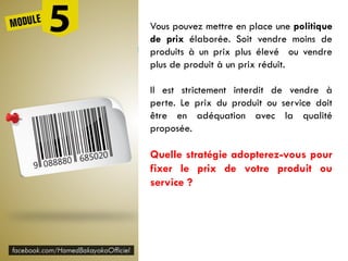 Vous pouvez mettre en place une politique
de prix élaborée. Soit vendre moins de
produits à un prix plus élevé ou vendre
plus de produit à un prix réduit.
Il est strictement interdit de vendre à
perte. Le prix du produit ou service doit
être en adéquation avec la qualité
proposée.
Quelle stratégie adopterez-vous pour
fixer le prix de votre produit ou
service ?
 