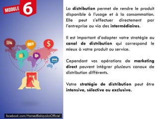 La distribution permet de rendre le produit
disponible à l’usage et à la consommation.
Elle peut s’effectuer directement par
l’entreprise au via des intermédiaires.
Il est important d’adapter votre stratégie au
canal de distribution qui correspond le
mieux à votre produit ou service.
Cependant vos opérations de marketing
direct peuvent intégrer plusieurs canaux de
distribution différents.
Votre stratégie de distribution peut être
intensive, sélective ou exclusive.
 