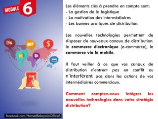 Les éléments clés à prendre en compte sont:
- La gestion de la logistique
- La motivation des intermédiaires
- Les bonnes pratiques de distribution.
Les nouvelles technologies permettent de
disposer de nouveaux canaux de distribution:
le commerce électronique (e-commerce), le
commerce via le mobile.
Il faut veiller à ce que vos canaux de
distribution n’entrent pas en conflit ou
n’interférent pas dans les actions de vos
intermédiaires commerciaux.
Comment comptez-vous intégrer les
nouvelles technologies dans votre stratégie
distribution?
 