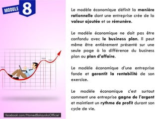Le modèle économique définit la manière
rationnelle dont une entreprise crée de la
valeur ajoutée et se rémunère.
Le modèle économique ne doit pas être
confondu avec le business plan. Il peut
même être entièrement présenté sur une
seule page à la différence du business
plan ou plan d’affaire.
Le modèle économique d’une entreprise
fonde et garantit la rentabilité de son
exercice.
Le modèle économique c’est surtout
comment une entreprise gagne de l’argent
et maintient un rythme de profit durant son
cycle de vie.
 